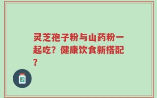 灵芝孢子粉与山药粉一起吃？健康饮食新搭配？