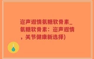 迩声遐情氨糖软骨素_氨糖软骨素：迩声遐情，关节健康新选择)