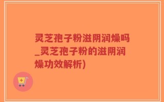 灵芝孢子粉滋阴润燥吗_灵芝孢子粉的滋阴润燥功效解析)