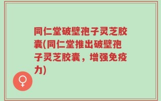 同仁堂破壁孢子灵芝胶囊(同仁堂推出破壁孢子灵芝胶囊，增强免疫力)
