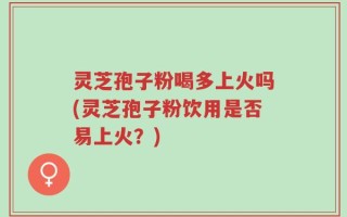 灵芝孢子粉喝多上火吗(灵芝孢子粉饮用是否易上火？)