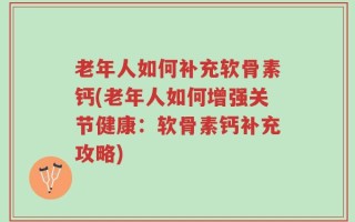 老年人如何补充软骨素钙(老年人如何增强关节健康：软骨素钙补充攻略)