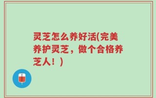 灵芝怎么养好活(完美养护灵芝，做个合格养芝人！)