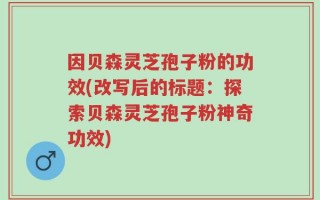 因贝森灵芝孢子粉的功效(改写后的标题：探索贝森灵芝孢子粉神奇功效)