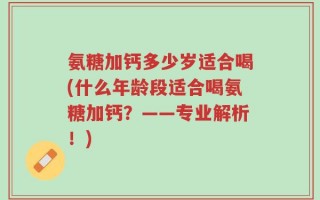 氨糖加钙多少岁适合喝(什么年龄段适合喝氨糖加钙？——专业解析！)