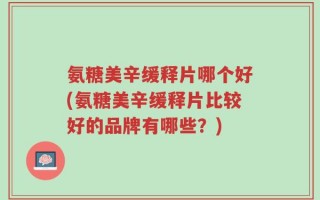 氨糖美辛缓释片哪个好(氨糖美辛缓释片比较好的品牌有哪些？)