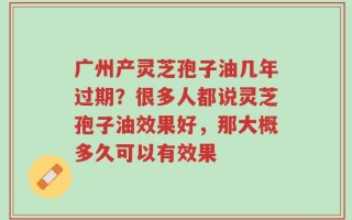 广州产灵芝孢子油几年过期？很多人都说灵芝孢子油效果好，那大概多久可以有效果