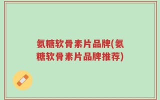 氨糖软骨素片品牌(氨糖软骨素片品牌推荐)