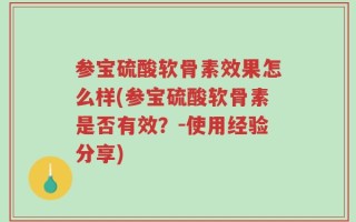 参宝硫酸软骨素效果怎么样(参宝硫酸软骨素是否有效？-使用经验分享)