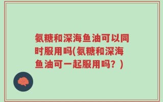 氨糖和深海鱼油可以同时服用吗(氨糖和深海鱼油可一起服用吗？)