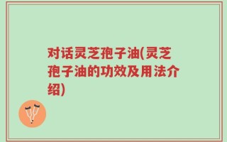 对话灵芝孢子油(灵芝孢子油的功效及用法介绍)