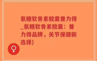 氨糖软骨素胶囊普力得_氨糖软骨素胶囊：普力得品牌，关节保健新选择)