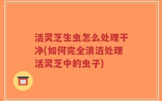 活灵芝生虫怎么处理干净(如何完全清洁处理活灵芝中的虫子)