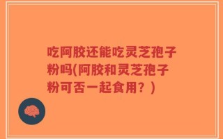吃阿胶还能吃灵芝孢子粉吗(阿胶和灵芝孢子粉可否一起食用？)