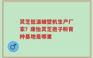 灵芝低温破壁机生产厂家？康怡灵芝孢子粉育种基地是哪里