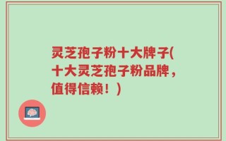 灵芝孢子粉十大牌子(十大灵芝孢子粉品牌，值得信赖！)