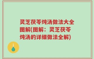 灵芝茯苓炖汤做法大全图解(图解：灵芝茯苓炖汤的详细做法全解)