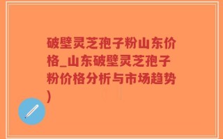 破壁灵芝孢子粉山东价格_山东破壁灵芝孢子粉价格分析与市场趋势)