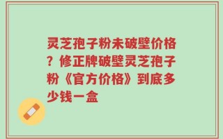 灵芝孢子粉未破壁价格？修正牌破壁灵芝孢子粉《官方价格》到底多少钱一盒