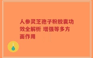人参灵芝孢子粉胶囊功效全解析 增强等多方面作用