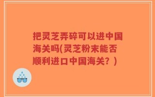 把灵芝弄碎可以进中国海关吗(灵芝粉末能否顺利进口中国海关？)