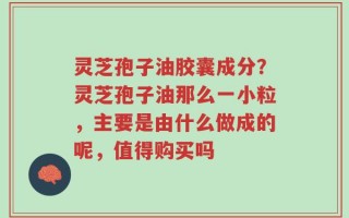 灵芝孢子油胶囊成分？灵芝孢子油那么一小粒，主要是由什么做成的呢，值得购买吗