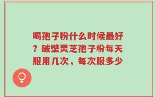 喝孢子粉什么时候最好？破壁灵芝孢子粉每天服用几次，每次服多少
