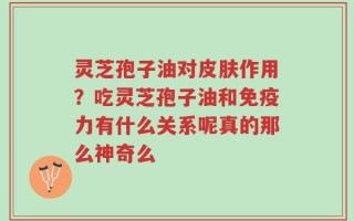 灵芝孢子油对皮肤作用？吃灵芝孢子油和免疫力有什么关系呢真的那么神奇么