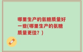 哪里生产的氨糖质量好一些(哪里生产的氨糖质量更佳？)