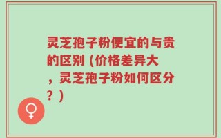 灵芝孢子粉便宜的与贵的区别 (价格差异大，灵芝孢子粉如何区分？)