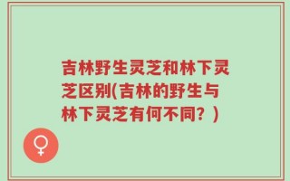 吉林野生灵芝和林下灵芝区别(吉林的野生与林下灵芝有何不同？)