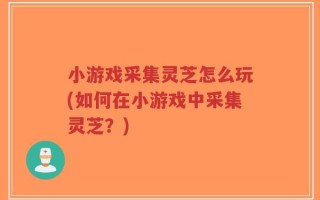 小游戏采集灵芝怎么玩(如何在小游戏中采集灵芝？)