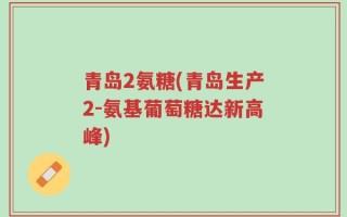青岛2氨糖(青岛生产2-氨基葡萄糖达新高峰)