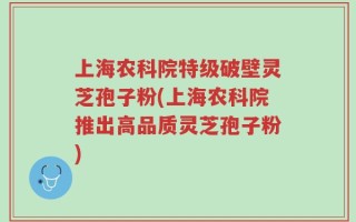 上海农科院特级破壁灵芝孢子粉(上海农科院推出高品质灵芝孢子粉)