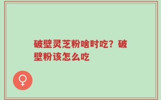 破壁灵芝粉啥时吃？破壁粉该怎么吃