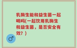 乳酶生能和益生菌一起喝吗(一起饮用乳酶生和益生菌，是否安全有效？)