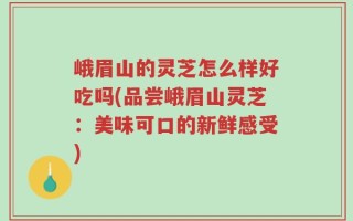 峨眉山的灵芝怎么样好吃吗(品尝峨眉山灵芝：美味可口的新鲜感受)