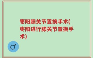 枣阳膝关节置换手术(枣阳进行膝关节置换手术)