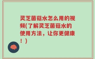 灵芝菌菇水怎么用的视频(了解灵芝菌菇水的使用方法，让你更健康！)