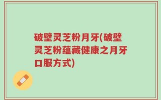 破壁灵芝粉月牙(破壁灵芝粉蕴藏健康之月牙口服方式)