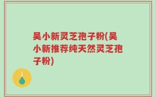 吴小新灵芝孢子粉(吴小新推荐纯天然灵芝孢子粉)