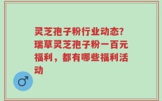 灵芝孢子粉行业动态？瑞草灵芝孢子粉一百元福利，都有哪些福利活动