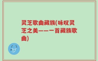 灵芝歌曲藏族(咏叹灵芝之美——一首藏族歌曲)