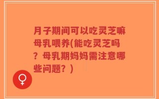 月子期间可以吃灵芝嘛母乳喂养(能吃灵芝吗？母乳期妈妈需注意哪些问题？)