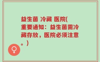 益生菌 冷藏 医院(重要通知：益生菌需冷藏存放，医院必须注意。)