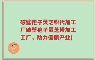 破壁孢子灵芝粉代加工厂破壁孢子灵芝粉加工工厂，助力健康产业)