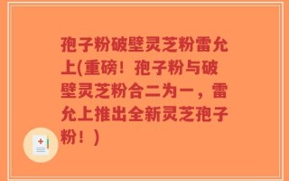 孢子粉破壁灵芝粉雷允上(重磅！孢子粉与破壁灵芝粉合二为一，雷允上推出全新灵芝孢子粉！)