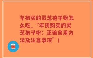 年初买的灵芝孢子粉怎么吃_“年初购买的灵芝孢子粉：正确食用方法及注意事项”)