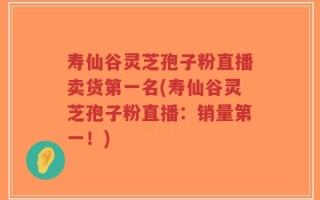 寿仙谷灵芝孢子粉直播卖货第一名(寿仙谷灵芝孢子粉直播：销量第一！)