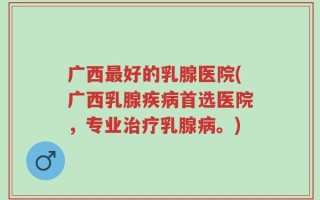 广西最好的乳腺医院(广西乳腺疾病首选医院，专业治疗乳腺病。)